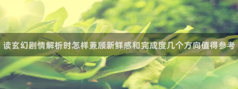 漫画岛漫画频道:读玄幻剧情解析时怎样兼顾新鲜感和完成度几个方向值得参考